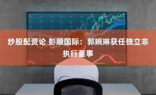炒股配资论 彭顺国际：郭婉琳获任独立非执行董事