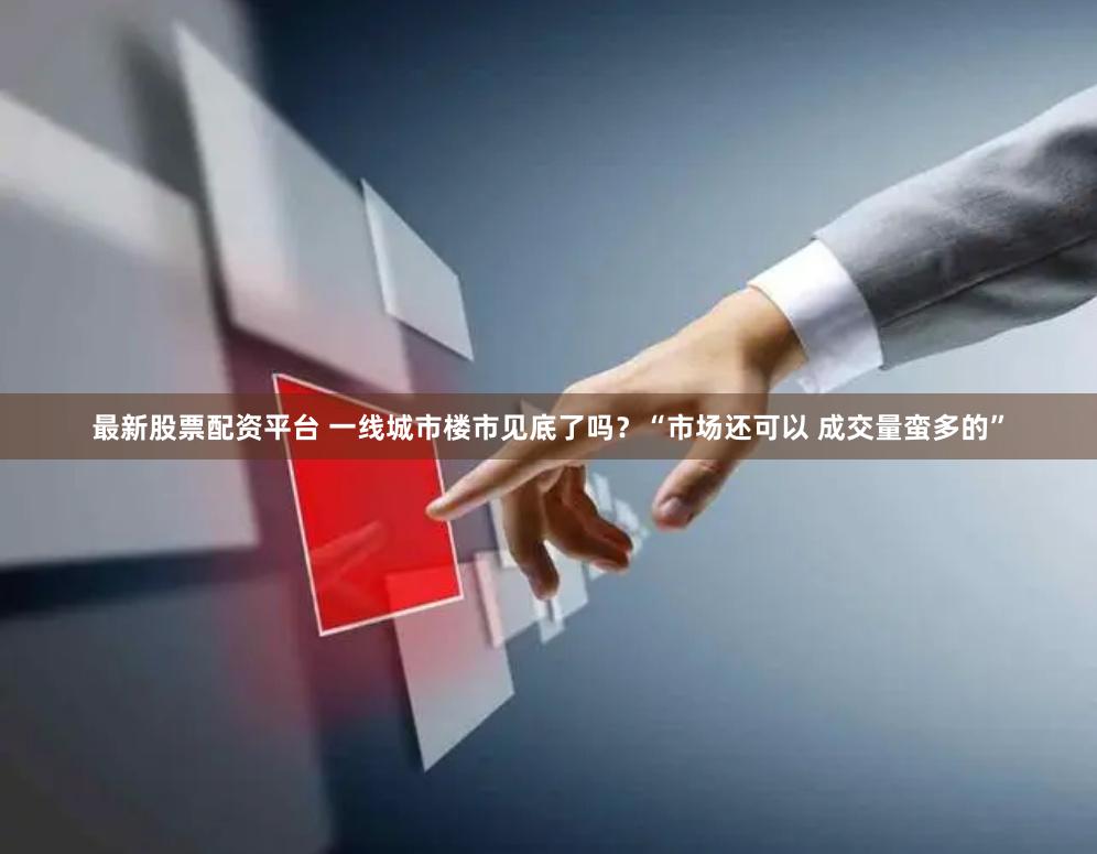 最新股票配资平台 一线城市楼市见底了吗？“市场还可以 成交量蛮多的”