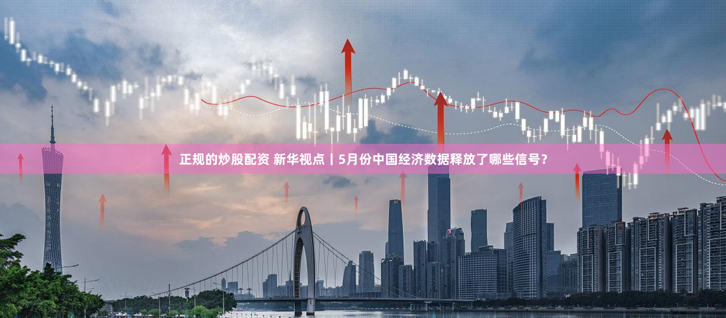 正规的炒股配资 新华视点丨5月份中国经济数据释放了哪些信号？
