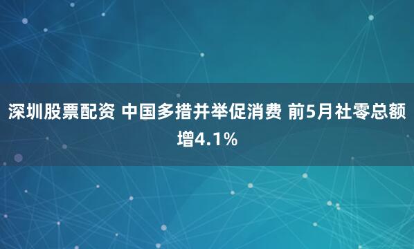 深圳股票配资 中国多措并举促消费 前5月社零总额增4.1%