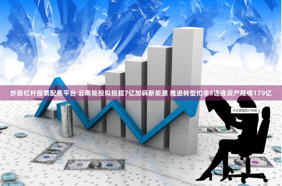 炒股杠杆股票配资平台 云南能投拟投超7亿加码新能源 推进转型扣非5连涨资产规模179亿