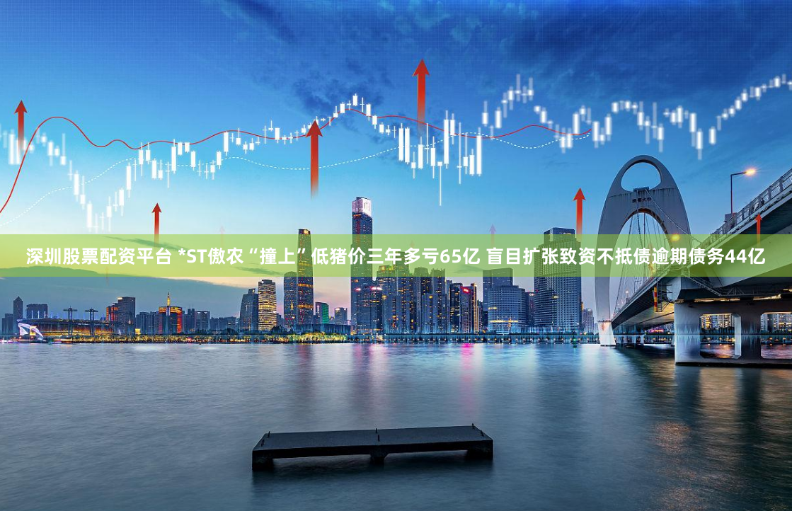 深圳股票配资平台 *ST傲农“撞上”低猪价三年多亏65亿 盲目扩张致资不抵债逾期债务44亿