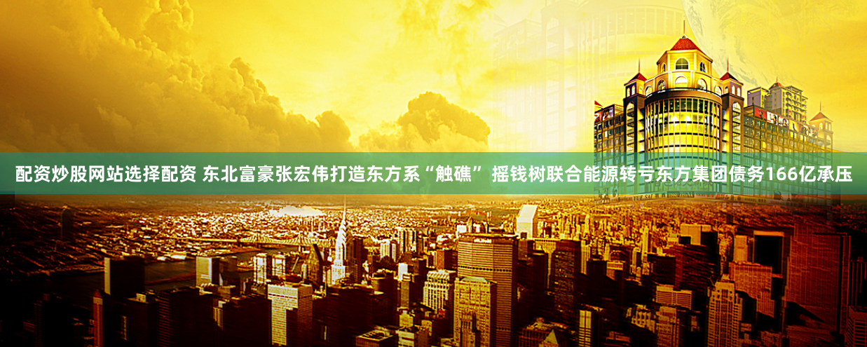 配资炒股网站选择配资 东北富豪张宏伟打造东方系“触礁” 摇钱树联合能源转亏东方集团债务166亿承压