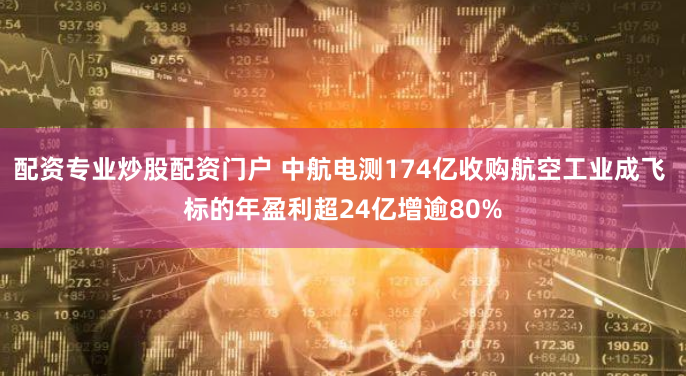 配资专业炒股配资门户 中航电测174亿收购航空工业成飞 标的年盈利超24亿增逾80%