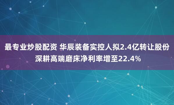 最专业炒股配资 华辰装备实控人拟2.4亿转让股份 深耕高端磨床净利率增至22.4%