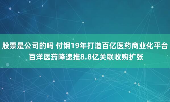 股票是公司的吗 付钢19年打造百亿医药商业化平台 百洋医药降速推8.8亿关联收购扩张