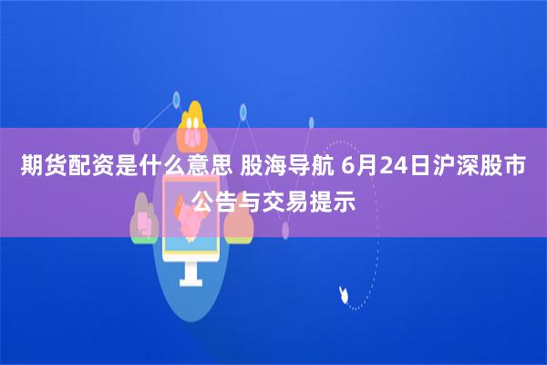 期货配资是什么意思 股海导航 6月24日沪深股市公告与交易提示