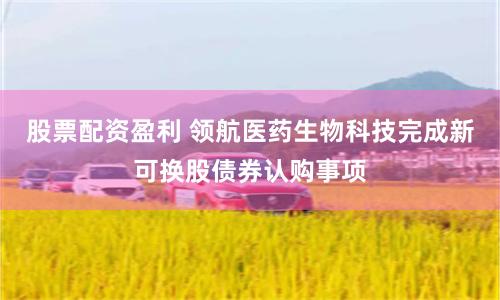 股票配资盈利 领航医药生物科技完成新可换股债券认购事项