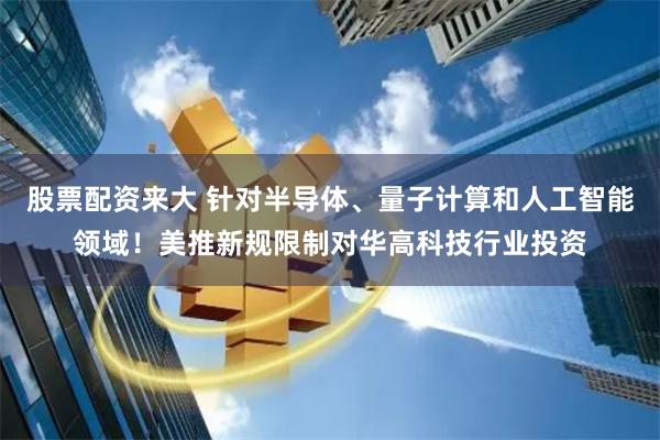股票配资来大 针对半导体、量子计算和人工智能领域！美推新规限制对华高科技行业投资