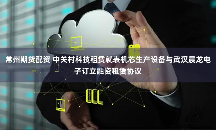 常州期货配资 中关村科技租赁就表机芯生产设备与武汉晨龙电子订立融资租赁协议