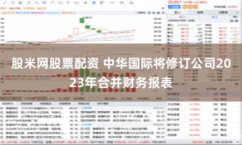 股米网股票配资 中华国际将修订公司2023年合并财务报表
