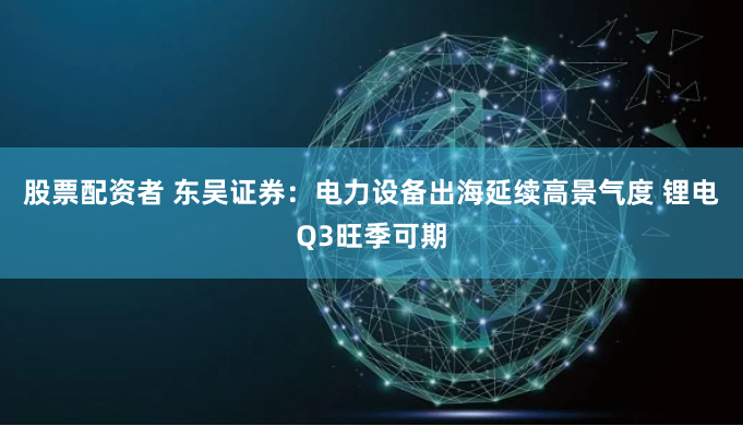 股票配资者 东吴证券：电力设备出海延续高景气度 锂电Q3旺季可期