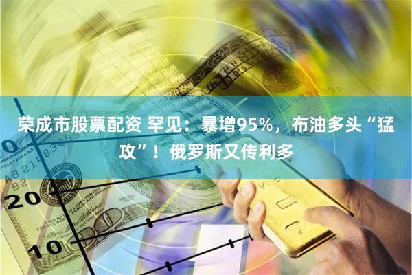 荣成市股票配资 罕见：暴增95%，布油多头“猛攻”！俄罗斯又传利多