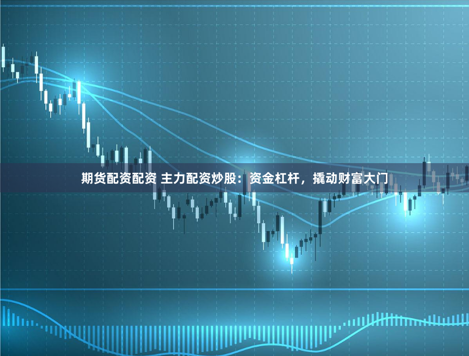 期货配资配资 主力配资炒股：资金杠杆，撬动财富大门