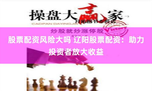 股票配资风险大吗 辽阳股票配资：助力投资者放大收益