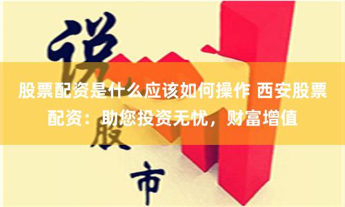 股票配资是什么应该如何操作 西安股票配资：助您投资无忧，财富增值