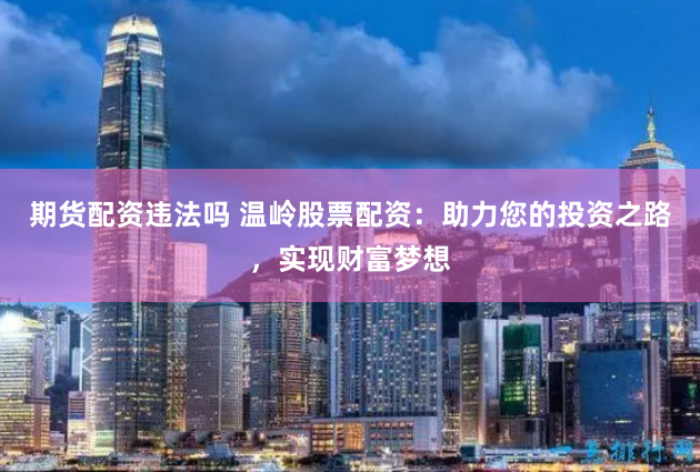 期货配资违法吗 温岭股票配资：助力您的投资之路，实现财富梦想