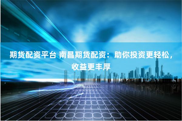 期货配资平台 南昌期货配资：助你投资更轻松，收益更丰厚