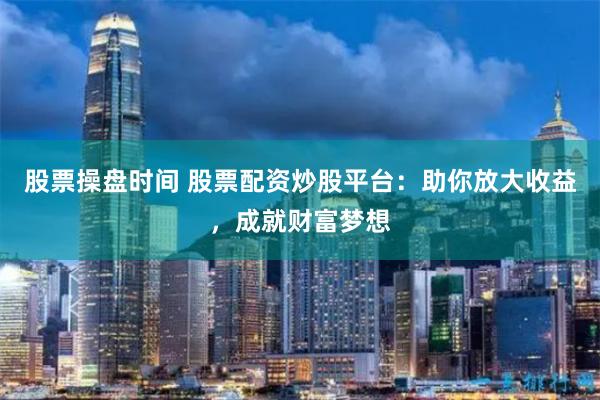 股票操盘时间 股票配资炒股平台：助你放大收益，成就财富梦想