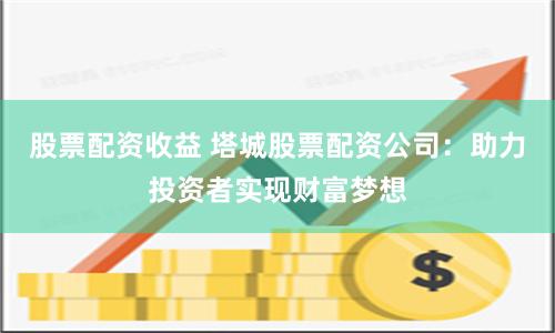 股票配资收益 塔城股票配资公司：助力投资者实现财富梦想