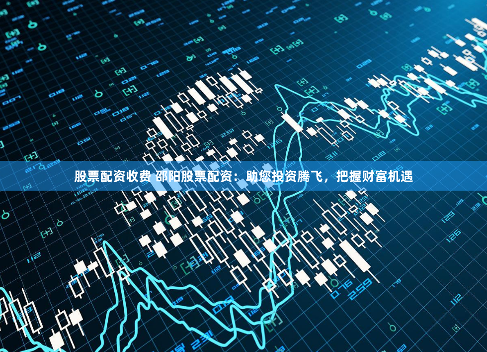 股票配资收费 邵阳股票配资：助您投资腾飞，把握财富机遇