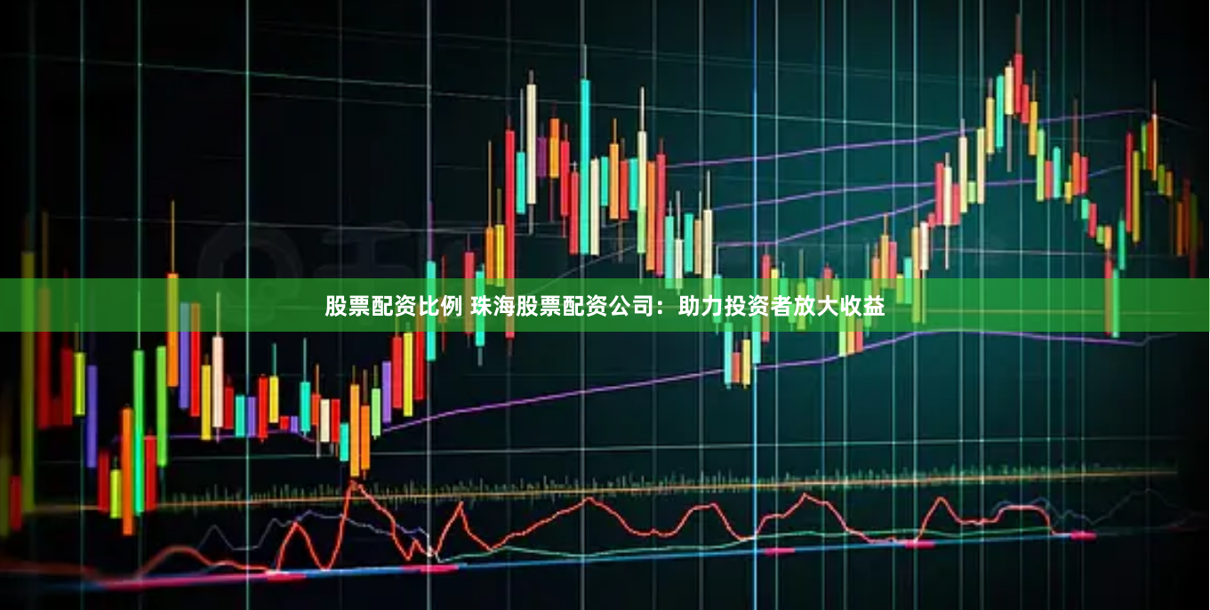 股票配资比例 珠海股票配资公司：助力投资者放大收益