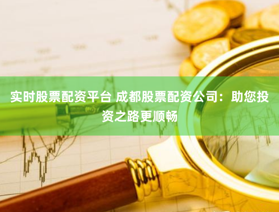 实时股票配资平台 成都股票配资公司：助您投资之路更顺畅