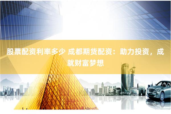 股票配资利率多少 成都期货配资：助力投资，成就财富梦想