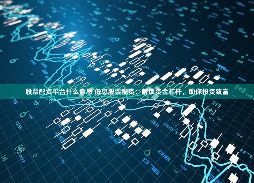 股票配资平台什么意思 低息股票配资：解锁资金杠杆，助你投资致富