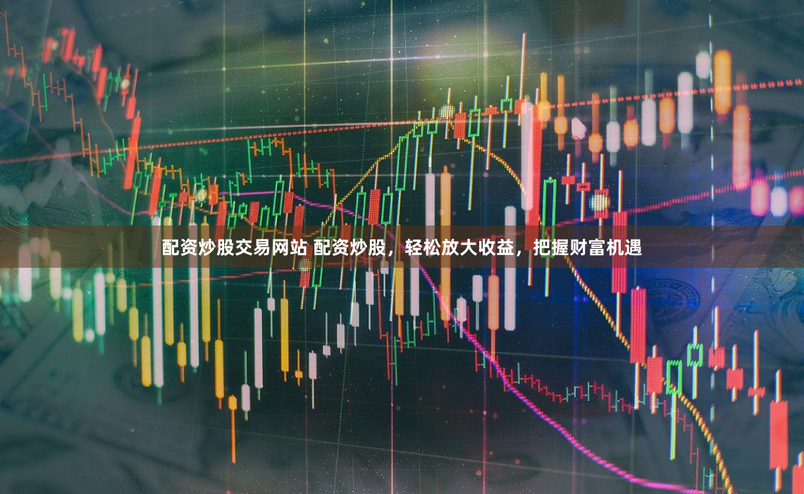 配资炒股交易网站 配资炒股，轻松放大收益，把握财富机遇