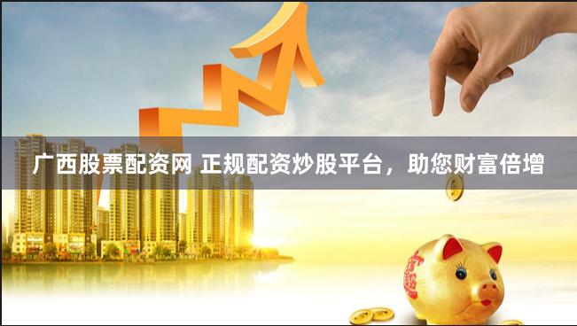 广西股票配资网 正规配资炒股平台，助您财富倍增