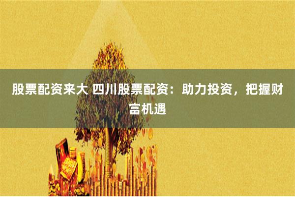 股票配资来大 四川股票配资：助力投资，把握财富机遇