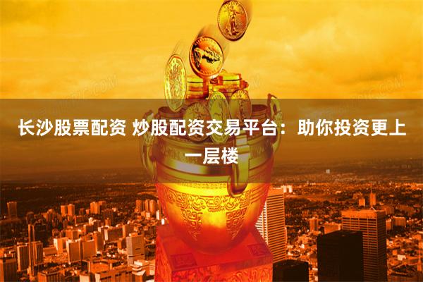 长沙股票配资 炒股配资交易平台：助你投资更上一层楼