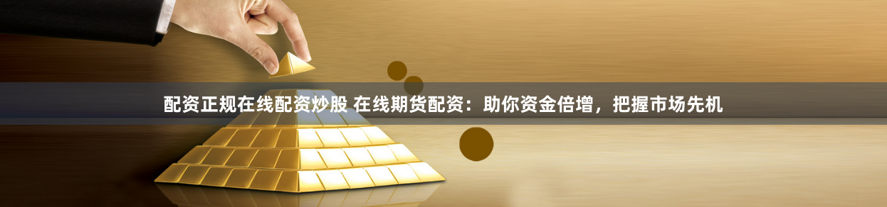 配资正规在线配资炒股 在线期货配资：助你资金倍增，把握市场先机