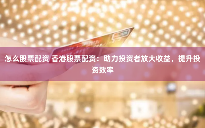 怎么股票配资 香港股票配资：助力投资者放大收益，提升投资效率