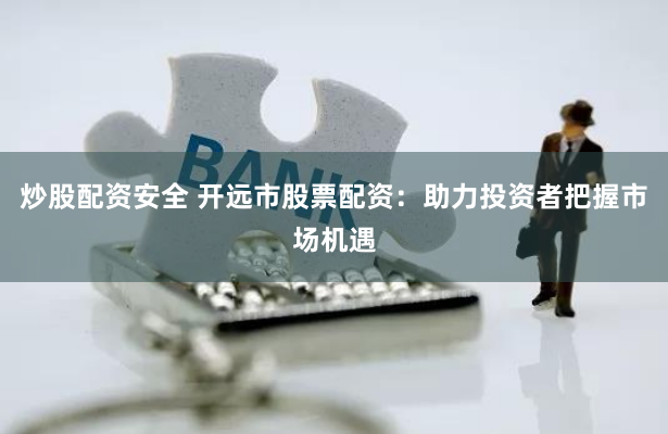 炒股配资安全 开远市股票配资：助力投资者把握市场机遇