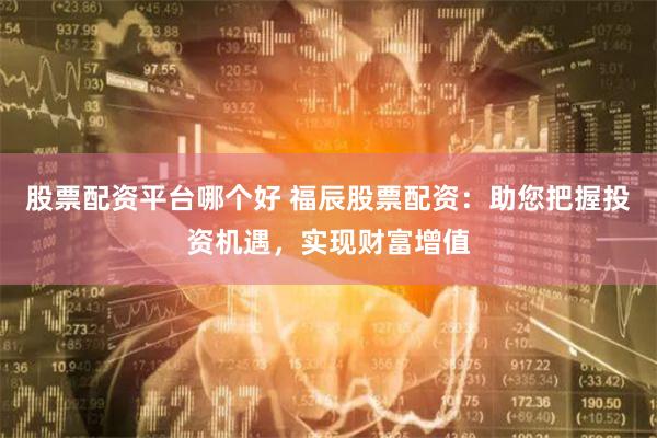 股票配资平台哪个好 福辰股票配资：助您把握投资机遇，实现财富增值