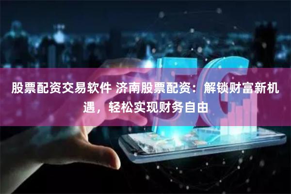 股票配资交易软件 济南股票配资：解锁财富新机遇，轻松实现财务自由