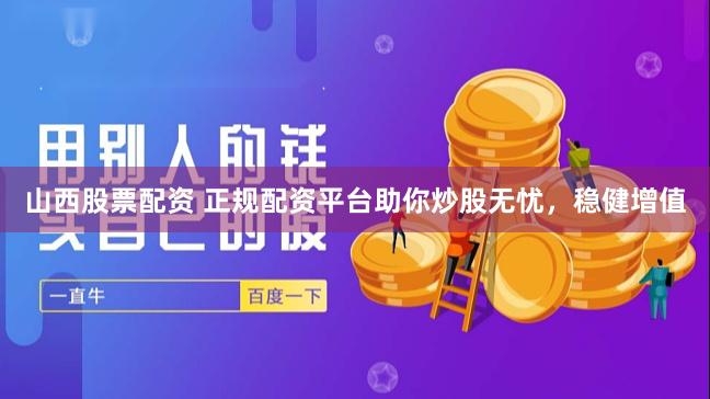 山西股票配资 正规配资平台助你炒股无忧，稳健增值