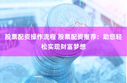 股票配资操作流程 股票配资推荐：助您轻松实现财富梦想