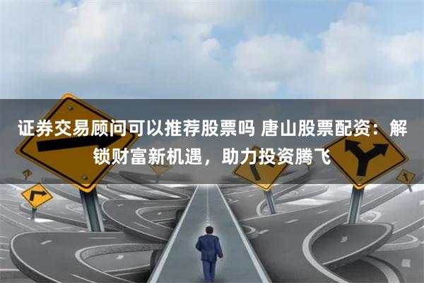 证券交易顾问可以推荐股票吗 唐山股票配资：解锁财富新机遇，助力投资腾飞