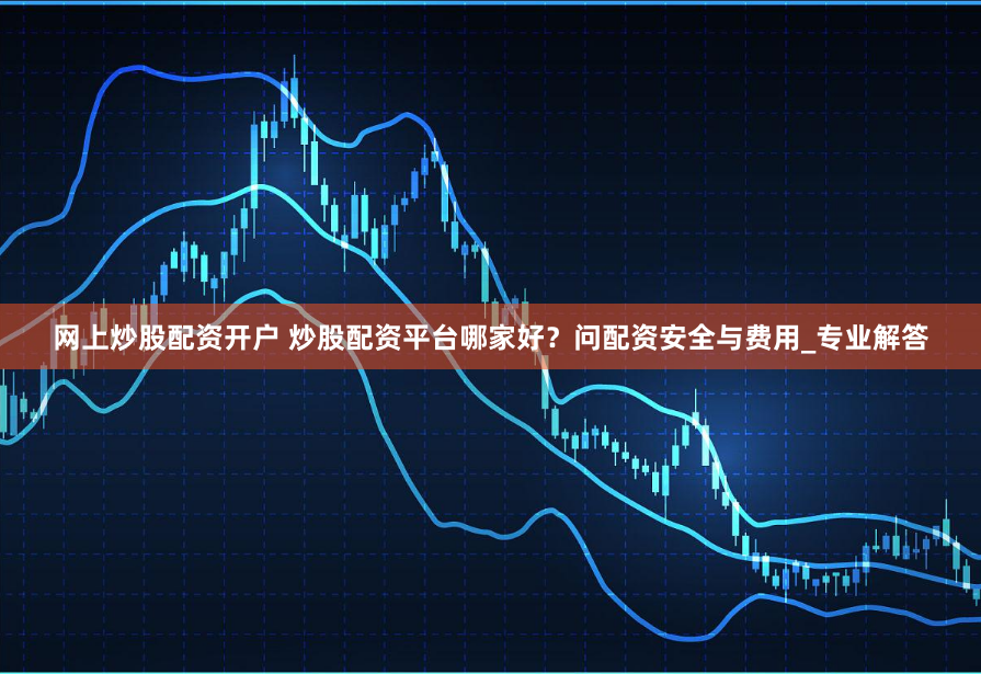 网上炒股配资开户 炒股配资平台哪家好？问配资安全与费用_专业解答
