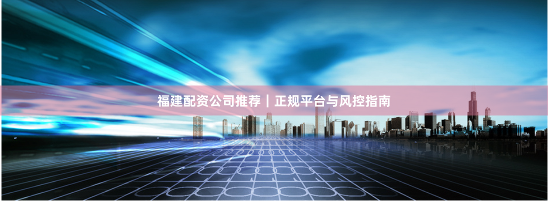 福建配资公司推荐｜正规平台与风控指南