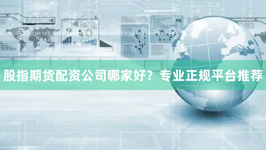 股指期货配资公司哪家好？专业正规平台推荐
